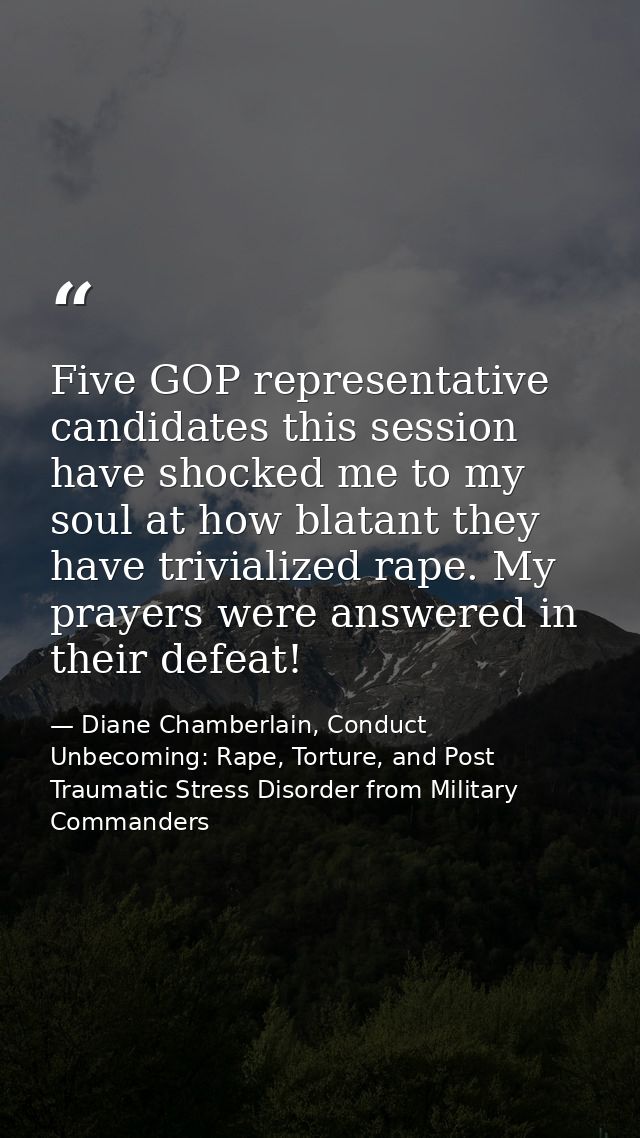 Five GOP representative candidates this session have shocked me to my soul at how blatant they have trivialized rape. My — Diane Chamberlain, Conduct Unbecoming: Rape, Torture, and Post Traumatic Stress Disorder from Military Commanders