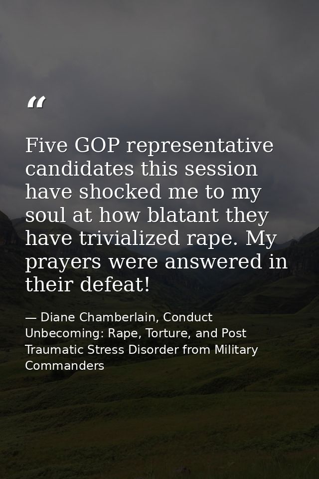 Five GOP representative candidates this session have shocked me to my soul at how blatant they have trivialized rape. My — Diane Chamberlain, Conduct Unbecoming: Rape, Torture, and Post Traumatic Stress Disorder from Military Commanders