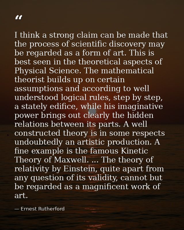 I think a strong claim can be made that the process of scientific discovery may be regarded as a form of art. This is be — Ernest Rutherford