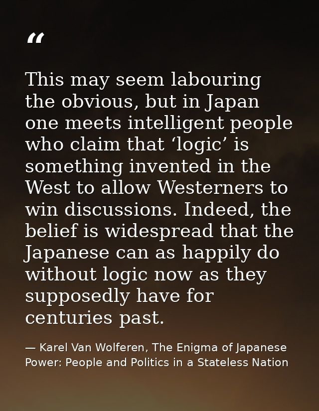 This may seem labouring the obvious, but in Japan one meets intelligent people who claim that ‘logic’ is something inven — Karel Van Wolferen, The Enigma of Japanese Power: People and Politics in a Stateless Nation