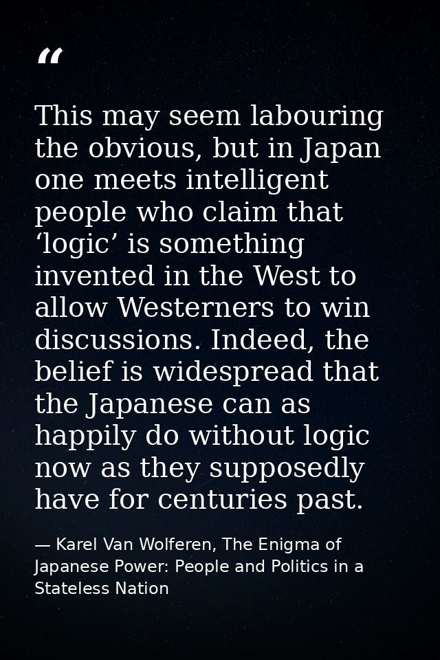 This may seem labouring the obvious, but in Japan one meets intelligent people who claim that ‘logic’ is something inven — Karel Van Wolferen, The Enigma of Japanese Power: People and Politics in a Stateless Nation
