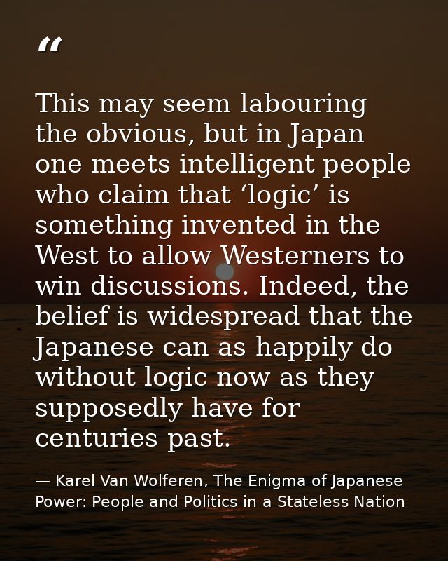 This may seem labouring the obvious, but in Japan one meets intelligent people who claim that ‘logic’ is something inven — Karel Van Wolferen, The Enigma of Japanese Power: People and Politics in a Stateless Nation