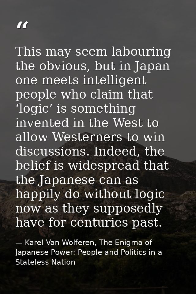 This may seem labouring the obvious, but in Japan one meets intelligent people who claim that ‘logic’ is something inven — Karel Van Wolferen, The Enigma of Japanese Power: People and Politics in a Stateless Nation