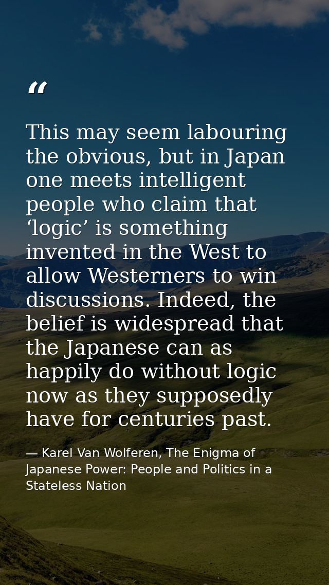 This may seem labouring the obvious, but in Japan one meets intelligent people who claim that ‘logic’ is something inven — Karel Van Wolferen, The Enigma of Japanese Power: People and Politics in a Stateless Nation