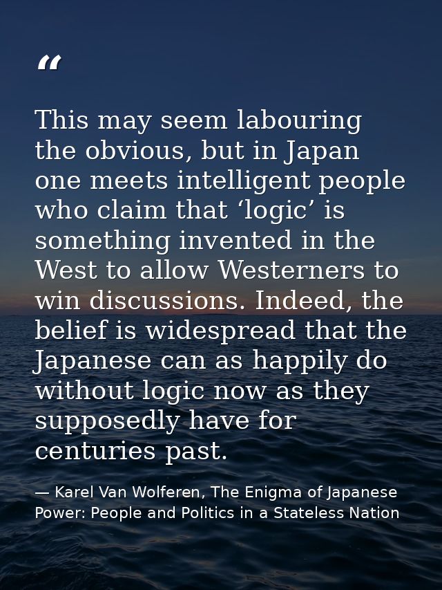 This may seem labouring the obvious, but in Japan one meets intelligent people who claim that ‘logic’ is something inven — Karel Van Wolferen, The Enigma of Japanese Power: People and Politics in a Stateless Nation