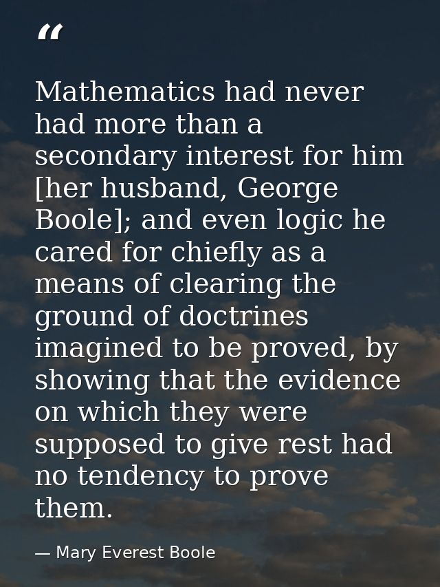 Mathematics had never had more than a secondary interest for him [her husband, George Boole]; and even logic he cared fo — Mary Everest Boole