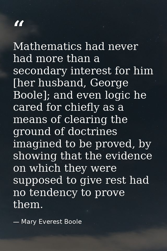 Mathematics had never had more than a secondary interest for him [her husband, George Boole]; and even logic he cared fo — Mary Everest Boole