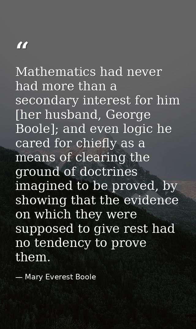 Mathematics had never had more than a secondary interest for him [her husband, George Boole]; and even logic he cared fo — Mary Everest Boole