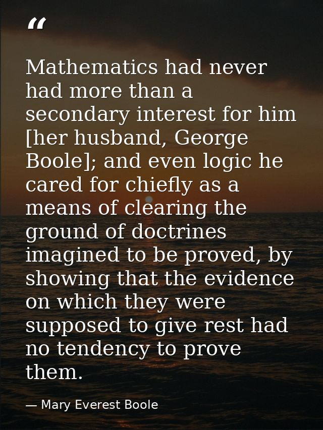 Mathematics had never had more than a secondary interest for him [her husband, George Boole]; and even logic he cared fo — Mary Everest Boole