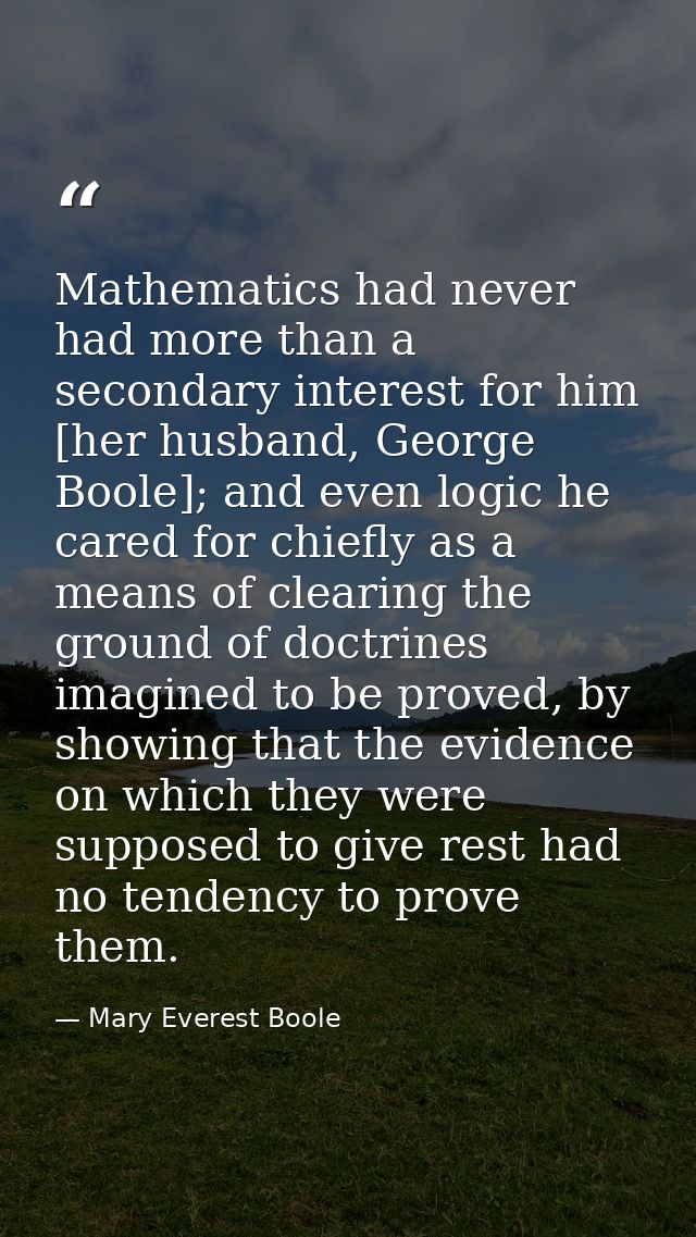 Mathematics had never had more than a secondary interest for him [her husband, George Boole]; and even logic he cared fo — Mary Everest Boole