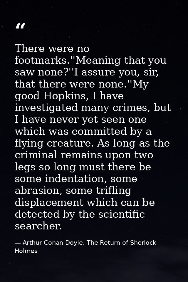There were no footmarks.''Meaning that you saw none?''I assure you, sir, that there were none.''My good Hopkins, I have  — Arthur Conan Doyle, The Return of Sherlock Holmes