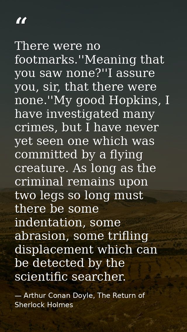 There were no footmarks.''Meaning that you saw none?''I assure you, sir, that there were none.''My good Hopkins, I have  — Arthur Conan Doyle, The Return of Sherlock Holmes