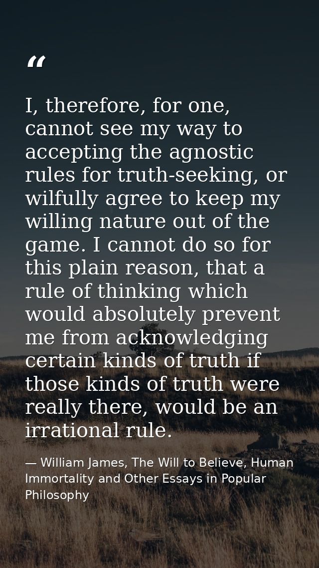 I, therefore, for one, cannot see my way to accepting the agnostic rules for truth-seeking, or wilfully agree to keep my — William James, The Will to Believe, Human Immortality and Other Essays in Popular Philosophy