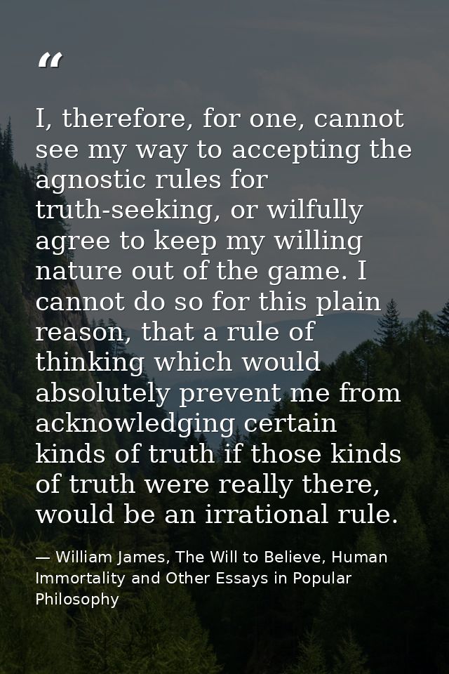 I, therefore, for one, cannot see my way to accepting the agnostic rules for truth-seeking, or wilfully agree to keep my — William James, The Will to Believe, Human Immortality and Other Essays in Popular Philosophy