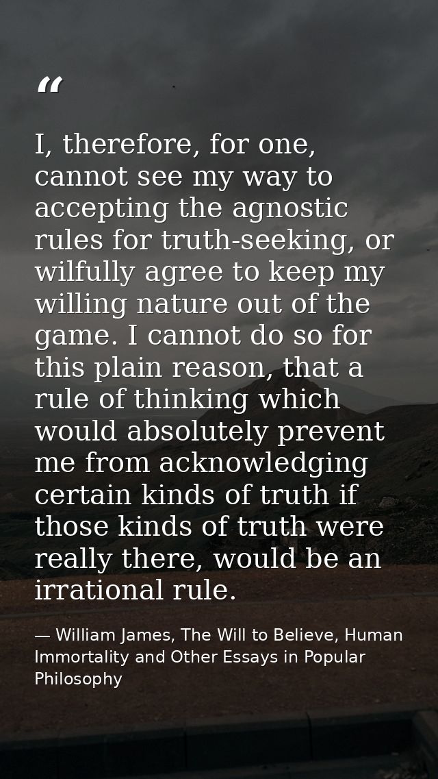 I, therefore, for one, cannot see my way to accepting the agnostic rules for truth-seeking, or wilfully agree to keep my — William James, The Will to Believe, Human Immortality and Other Essays in Popular Philosophy