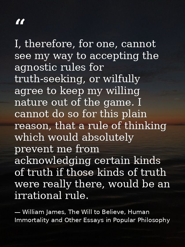 I, therefore, for one, cannot see my way to accepting the agnostic rules for truth-seeking, or wilfully agree to keep my — William James, The Will to Believe, Human Immortality and Other Essays in Popular Philosophy