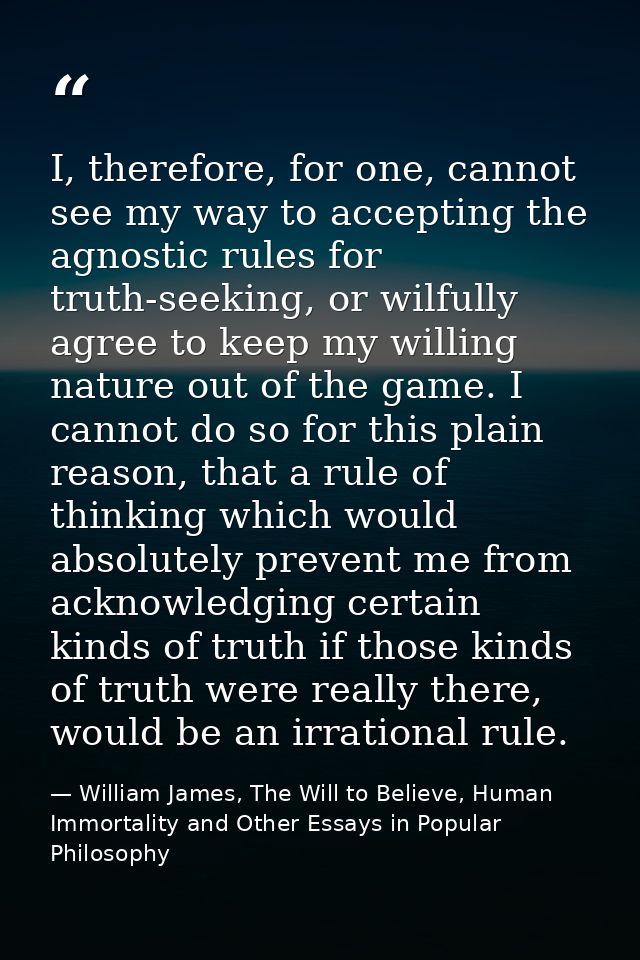 I, therefore, for one, cannot see my way to accepting the agnostic rules for truth-seeking, or wilfully agree to keep my — William James, The Will to Believe, Human Immortality and Other Essays in Popular Philosophy