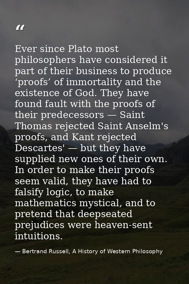 Ever since Plato most philosophers have considered it part of their business to produce ‘proofs’ of immortality and the  — Bertrand Russell, A History of Western Philosophy