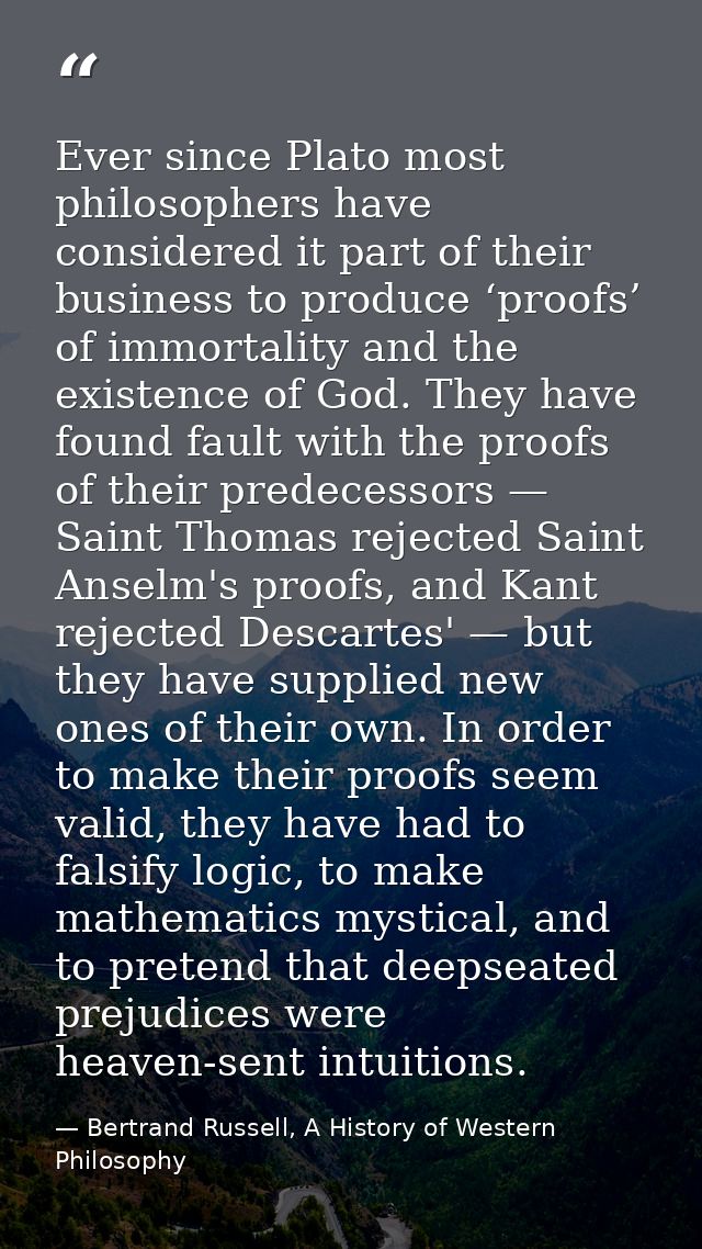 Ever since Plato most philosophers have considered it part of their business to produce ‘proofs’ of immortality and the  — Bertrand Russell, A History of Western Philosophy