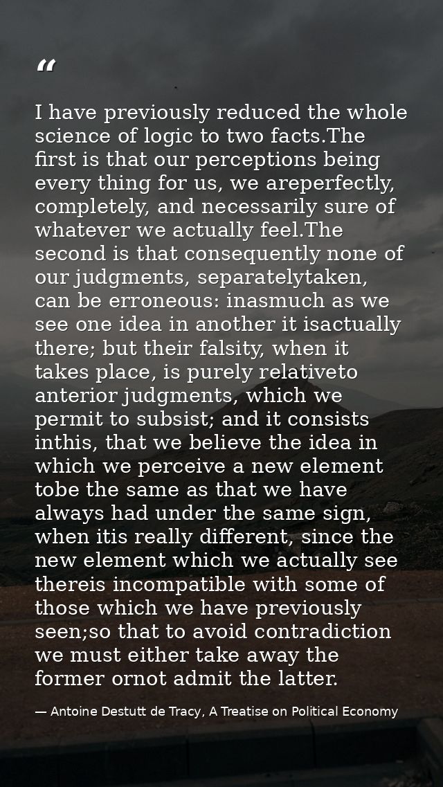 I have previously reduced the whole science of logic to two facts.The ﬁrst is that our perceptions being every thing for — Antoine Destutt de Tracy, A Treatise on Political Economy