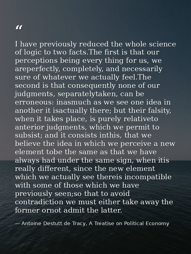 I have previously reduced the whole science of logic to two facts.The ﬁrst is that our perceptions being every thing for — Antoine Destutt de Tracy, A Treatise on Political Economy
