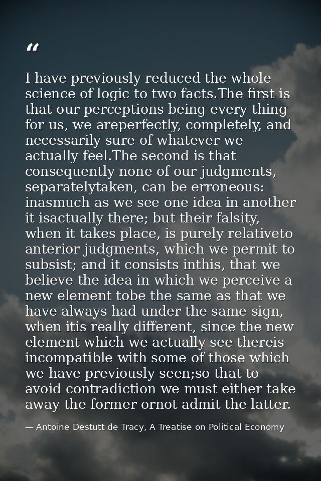 I have previously reduced the whole science of logic to two facts.The ﬁrst is that our perceptions being every thing for — Antoine Destutt de Tracy, A Treatise on Political Economy