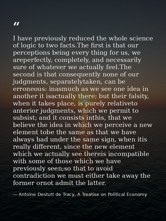 I have previously reduced the whole science of logic to two facts.The ﬁrst is that our perceptions being every thing for — Antoine Destutt de Tracy, A Treatise on Political Economy