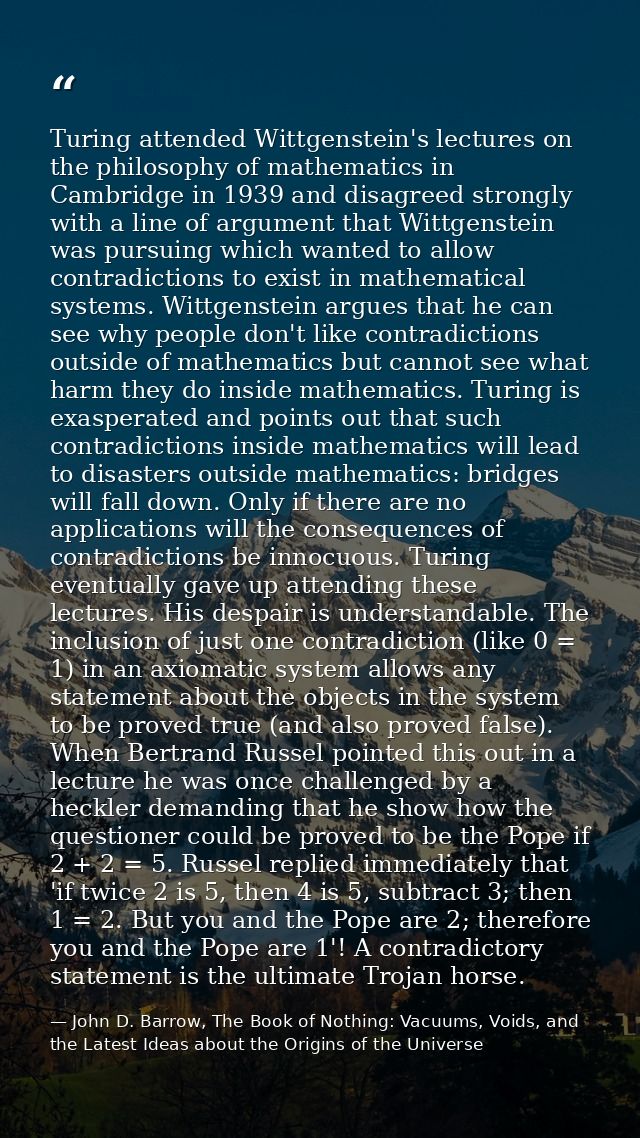 Turing attended Wittgenstein's lectures on the philosophy of mathematics in Cambridge in 1939 and disagreed strongly wit — John D. Barrow, The Book of Nothing: Vacuums, Voids, and the Latest Ideas about the Origins of the Universe