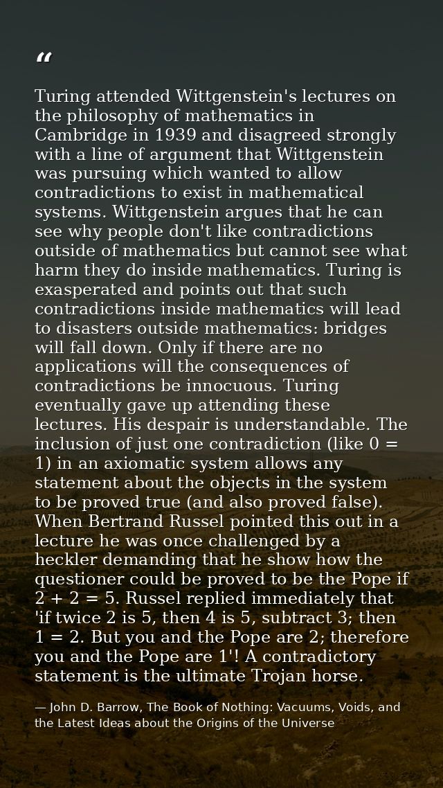 Turing attended Wittgenstein's lectures on the philosophy of mathematics in Cambridge in 1939 and disagreed strongly wit — John D. Barrow, The Book of Nothing: Vacuums, Voids, and the Latest Ideas about the Origins of the Universe