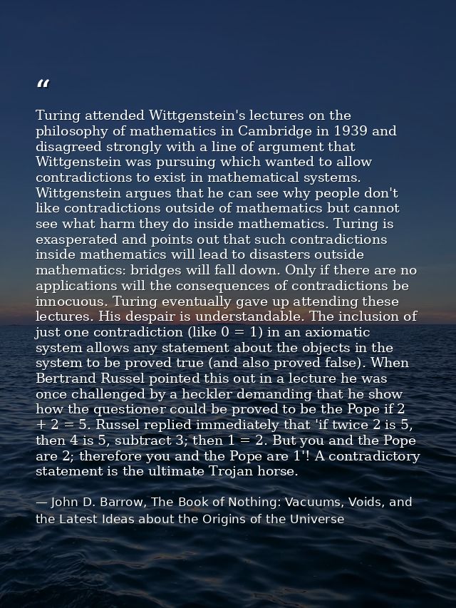 Turing attended Wittgenstein's lectures on the philosophy of mathematics in Cambridge in 1939 and disagreed strongly wit — John D. Barrow, The Book of Nothing: Vacuums, Voids, and the Latest Ideas about the Origins of the Universe