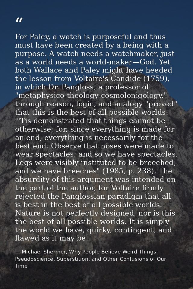For Paley, a watch is purposeful and thus must have been created by a being with a purpose. A watch needs a watchmaker,  — Michael Shermer, Why People Believe Weird Things: Pseudoscience, Superstition, and Other Confusions of Our Time