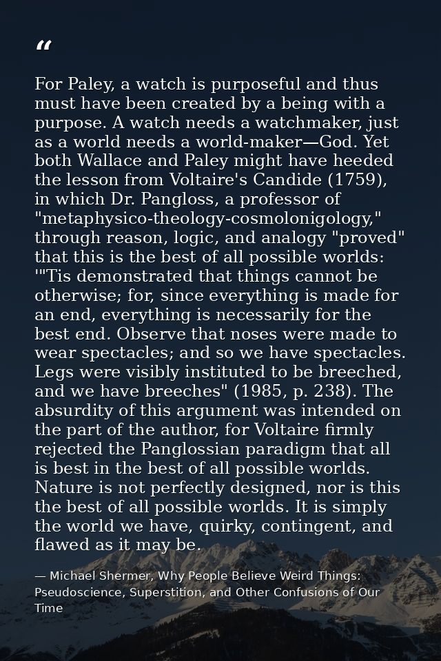 For Paley, a watch is purposeful and thus must have been created by a being with a purpose. A watch needs a watchmaker,  — Michael Shermer, Why People Believe Weird Things: Pseudoscience, Superstition, and Other Confusions of Our Time