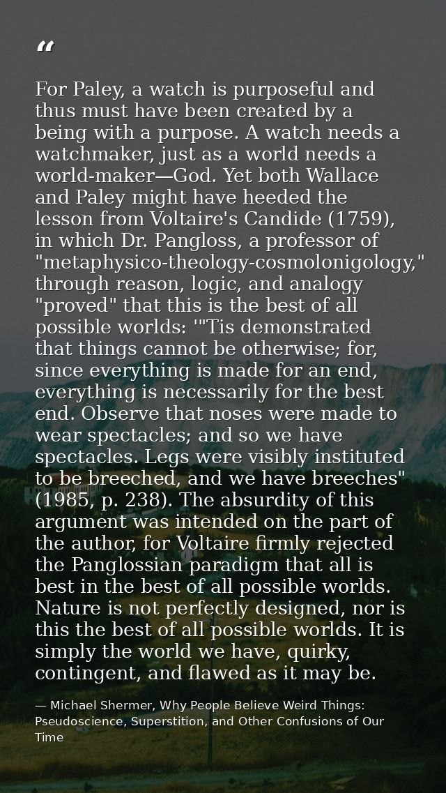 For Paley, a watch is purposeful and thus must have been created by a being with a purpose. A watch needs a watchmaker,  — Michael Shermer, Why People Believe Weird Things: Pseudoscience, Superstition, and Other Confusions of Our Time