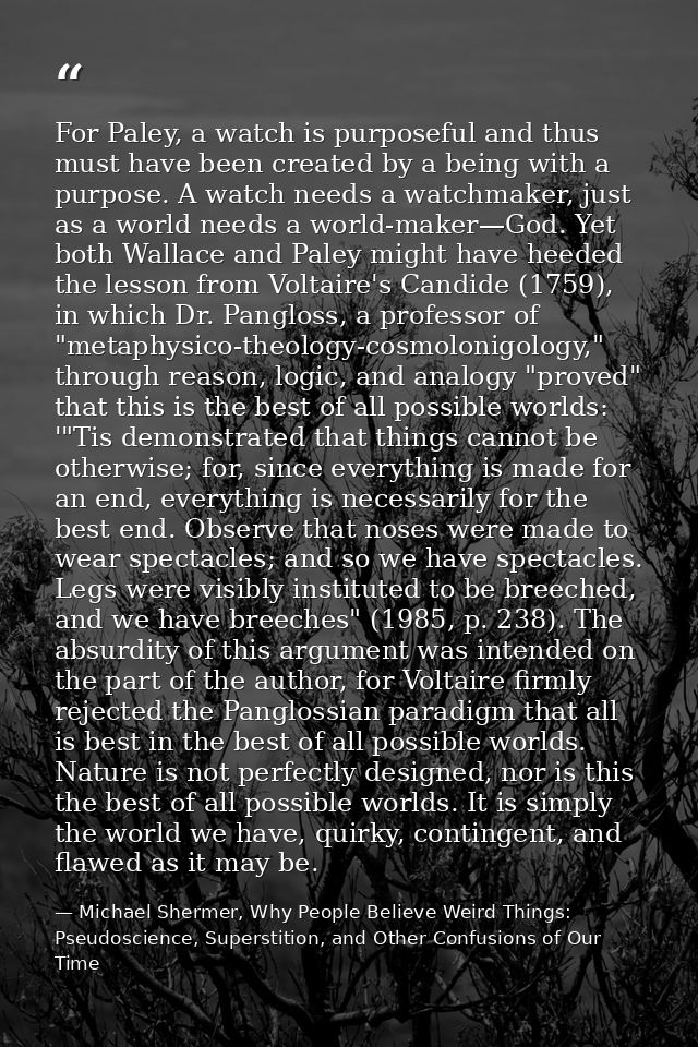 For Paley, a watch is purposeful and thus must have been created by a being with a purpose. A watch needs a watchmaker,  — Michael Shermer, Why People Believe Weird Things: Pseudoscience, Superstition, and Other Confusions of Our Time