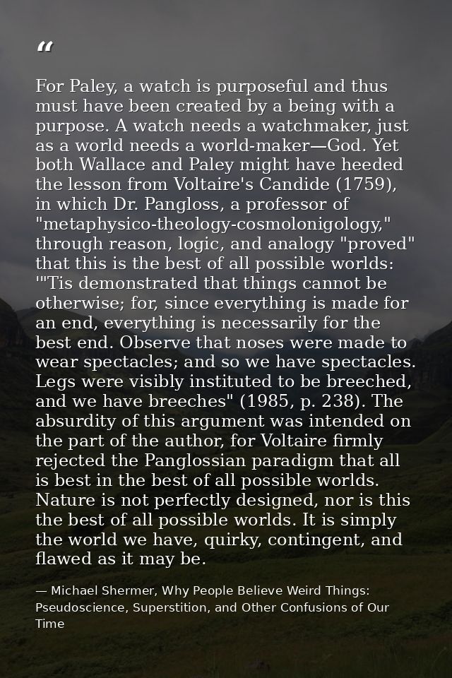 For Paley, a watch is purposeful and thus must have been created by a being with a purpose. A watch needs a watchmaker,  — Michael Shermer, Why People Believe Weird Things: Pseudoscience, Superstition, and Other Confusions of Our Time