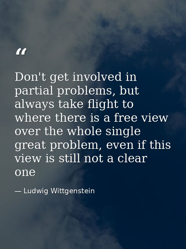 Don't get involved in partial problems, but always take flight to where there is a free view over the whole single great — Ludwig Wittgenstein