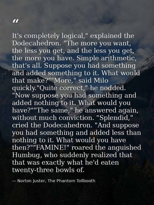 It's completely logical," explained the Dodecahedron. "The more you want, the less you get, and the less you get, the mo — Norton Juster, The Phantom Tollbooth