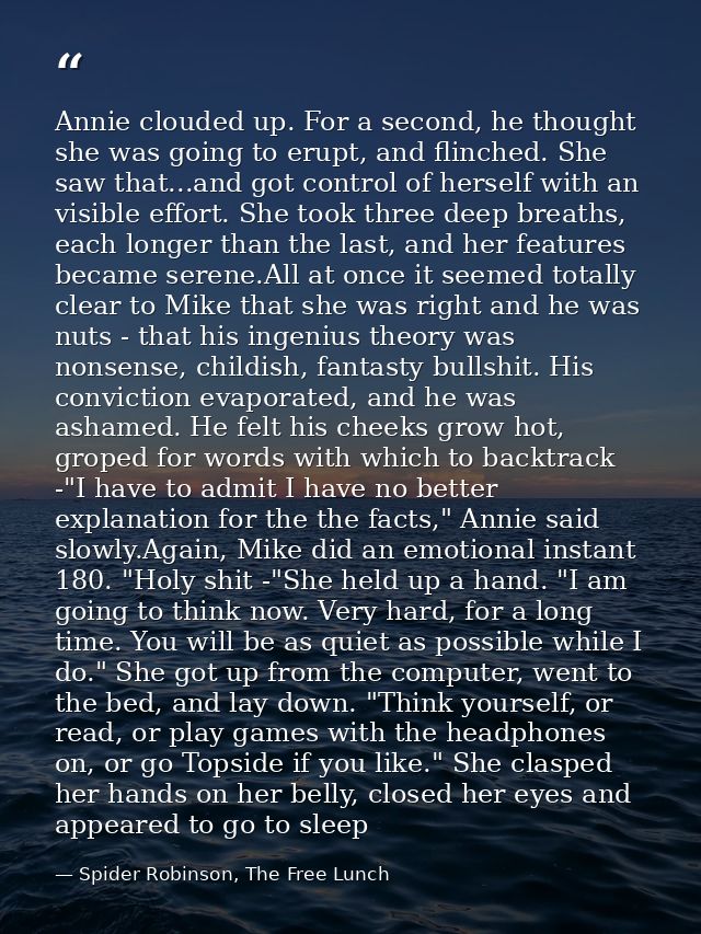 Annie clouded up. For a second, he thought she was going to erupt, and flinched. She saw that...and got control of herse — Spider Robinson, The Free Lunch