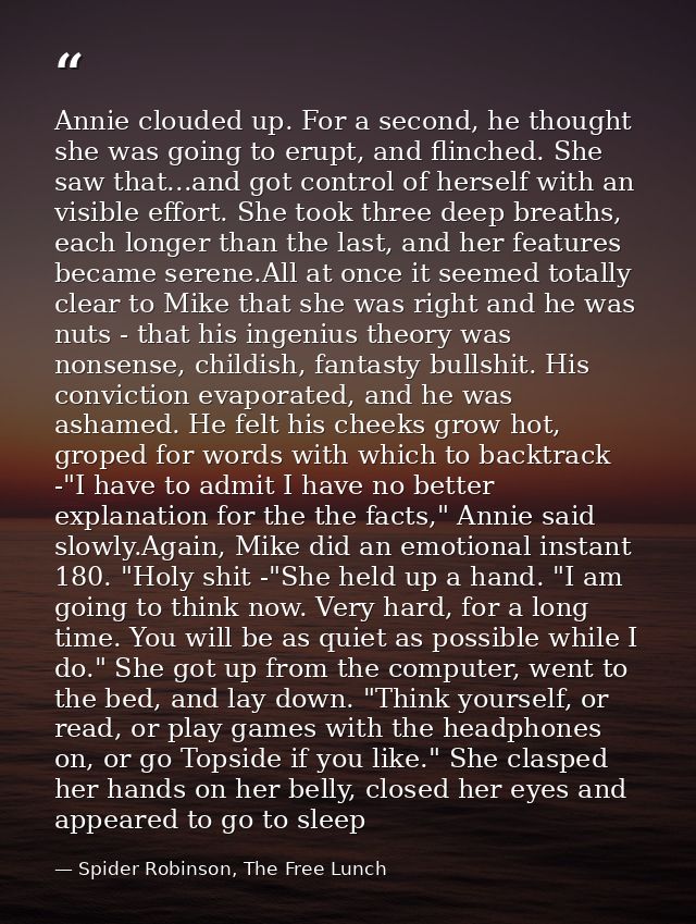 Annie clouded up. For a second, he thought she was going to erupt, and flinched. She saw that...and got control of herse — Spider Robinson, The Free Lunch