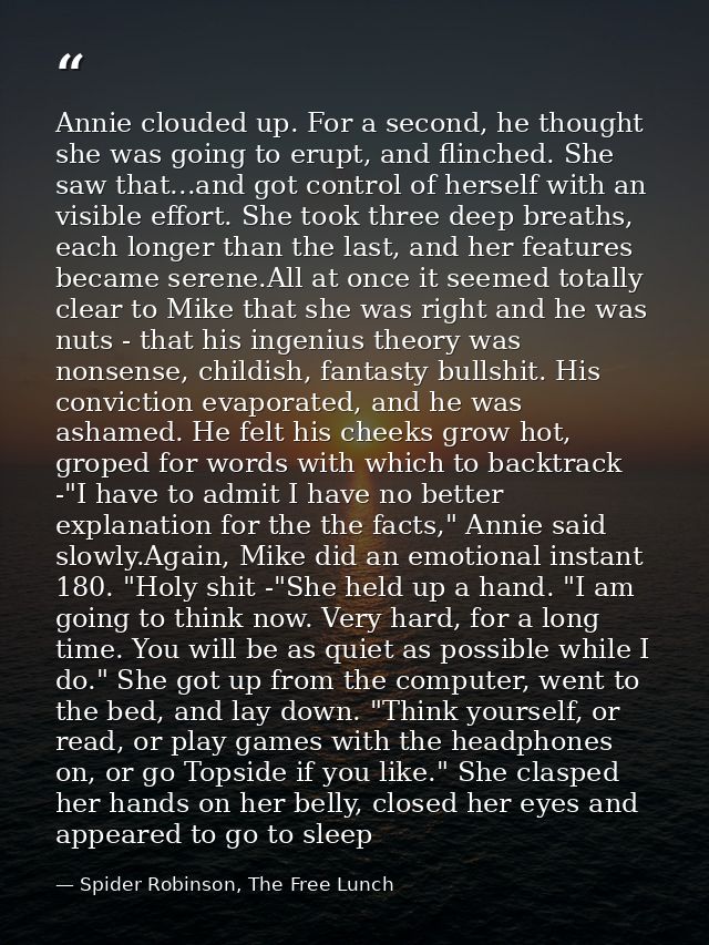 Annie clouded up. For a second, he thought she was going to erupt, and flinched. She saw that...and got control of herse — Spider Robinson, The Free Lunch