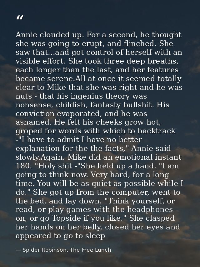 Annie clouded up. For a second, he thought she was going to erupt, and flinched. She saw that...and got control of herse — Spider Robinson, The Free Lunch