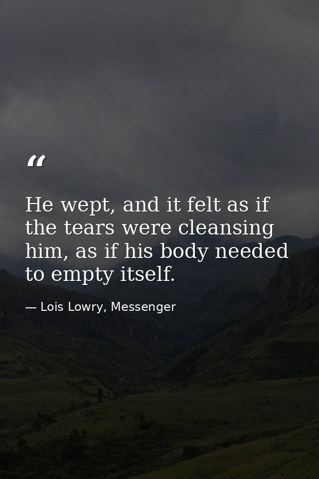 He wept, and it felt as if the tears were cleansing him, as if his body needed to empty itself. — Lois Lowry, Messenger