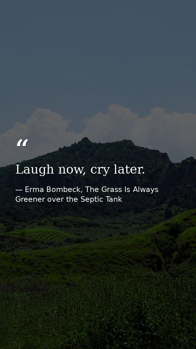 Laugh now, cry later. — Erma Bombeck, The Grass Is Always Greener over the Septic Tank
