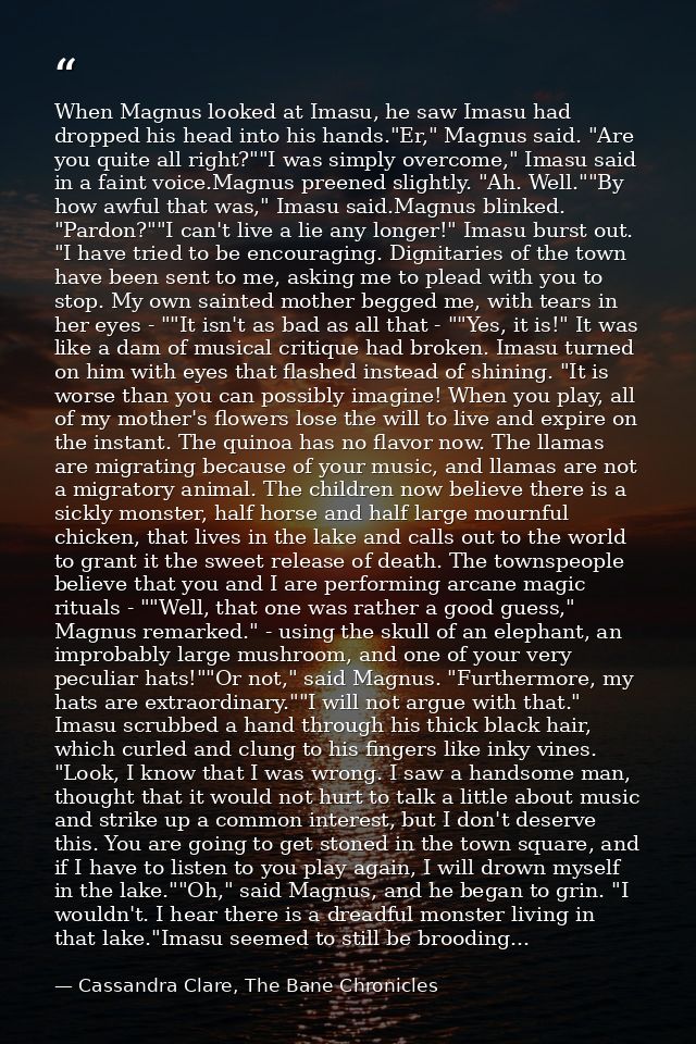 When Magnus looked at Imasu, he saw Imasu had dropped his head into his hands."Er," Magnus said. "Are you quite all righ — Cassandra Clare, The Bane Chronicles