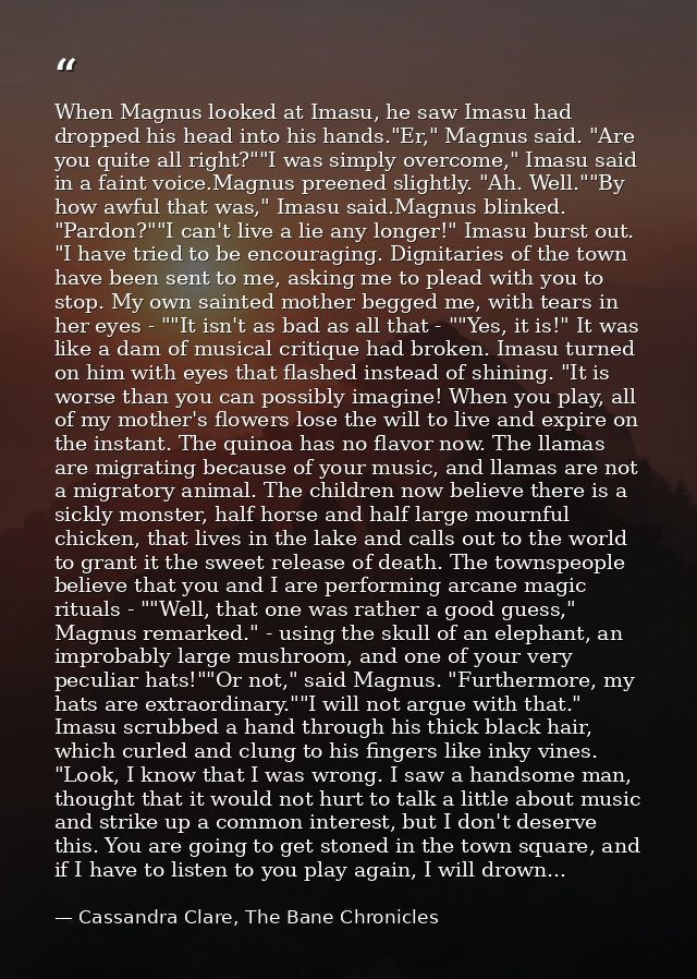 When Magnus looked at Imasu, he saw Imasu had dropped his head into his hands."Er," Magnus said. "Are you quite all righ — Cassandra Clare, The Bane Chronicles