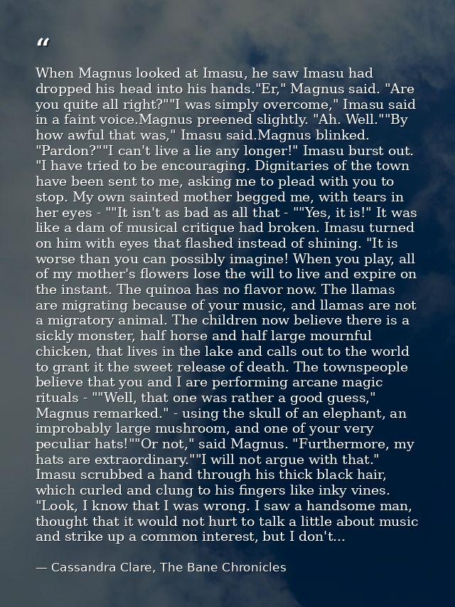 When Magnus looked at Imasu, he saw Imasu had dropped his head into his hands."Er," Magnus said. "Are you quite all righ — Cassandra Clare, The Bane Chronicles