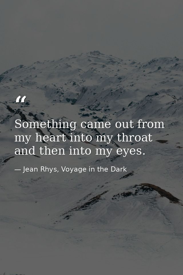Something came out from my heart into my throat and then into my eyes. — Jean Rhys, Voyage in the Dark