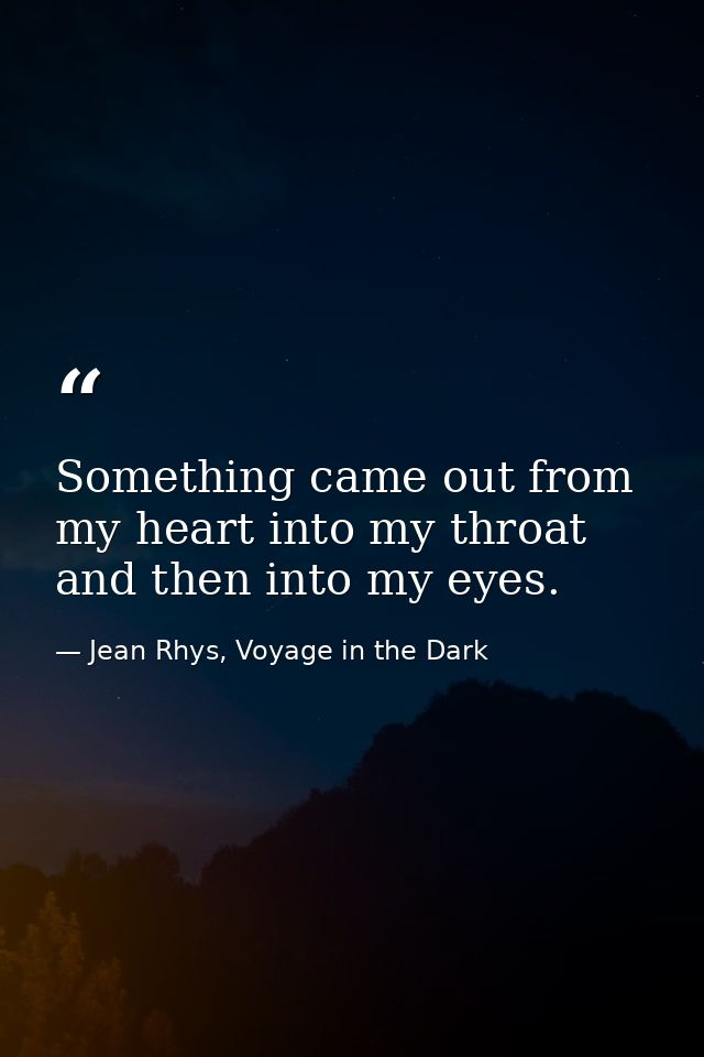 Something came out from my heart into my throat and then into my eyes. — Jean Rhys, Voyage in the Dark