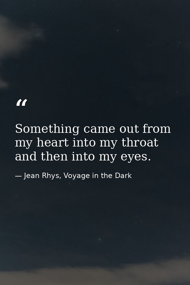 Something came out from my heart into my throat and then into my eyes. — Jean Rhys, Voyage in the Dark