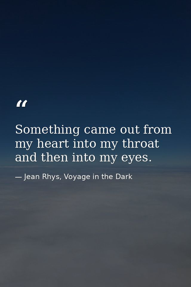 Something came out from my heart into my throat and then into my eyes. — Jean Rhys, Voyage in the Dark